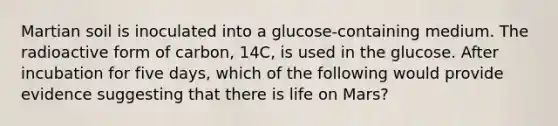 Martian soil is inoculated into a glucose-containing medium. The radioactive form of carbon, 14C, is used in the glucose. After incubation for five days, which of the following would provide evidence suggesting that there is life on Mars?