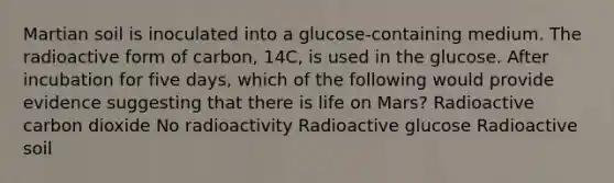 Martian soil is inoculated into a glucose-containing medium. The radioactive form of carbon, 14C, is used in the glucose. After incubation for five days, which of the following would provide evidence suggesting that there is life on Mars? Radioactive carbon dioxide No radioactivity Radioactive glucose Radioactive soil