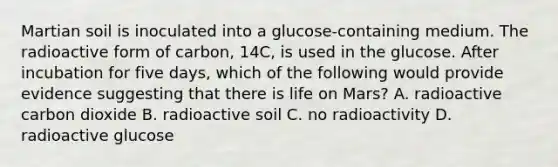 Martian soil is inoculated into a glucose-containing medium. The radioactive form of carbon, 14C, is used in the glucose. After incubation for five days, which of the following would provide evidence suggesting that there is life on Mars? A. radioactive carbon dioxide B. radioactive soil C. no radioactivity D. radioactive glucose