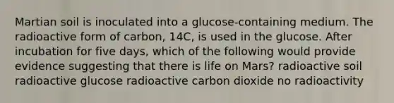 Martian soil is inoculated into a glucose-containing medium. The radioactive form of carbon, 14C, is used in the glucose. After incubation for five days, which of the following would provide evidence suggesting that there is life on Mars? radioactive soil radioactive glucose radioactive carbon dioxide no radioactivity