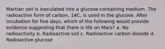 Martian soil is inoculated into a glucose-containing medium. The radioactive form of carbon, 14C, is used in the glucose. After incubation for five days, which of the following would provide evidence suggesting that there is life on Mars? a. No radioactivity b. Radioactive soil c. Radioactive carbon dioxide d. Radioactive glucose