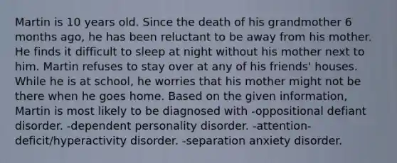 Martin is 10 years old. Since the death of his grandmother 6 months ago, he has been reluctant to be away from his mother. He finds it difficult to sleep at night without his mother next to him. Martin refuses to stay over at any of his friends' houses. While he is at school, he worries that his mother might not be there when he goes home. Based on the given information, Martin is most likely to be diagnosed with -oppositional defiant disorder. -dependent personality disorder. -attention-deficit/hyperactivity disorder. -separation anxiety disorder.