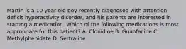 Martin is a 10-year-old boy recently diagnosed with attention deficit hyperactivity disorder, and his parents are interested in starting a medication. Which of the following medications is most appropriate for this patient? A. Clonidine B. Guanfacine C. Methylphenidate D. Sertraline