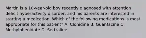 Martin is a 10-year-old boy recently diagnosed with attention deficit hyperactivity disorder, and his parents are interested in starting a medication. Which of the following medications is most appropriate for this patient? A. Clonidine B. Guanfacine C. Methylphenidate D. Sertraline