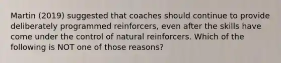 Martin (2019) suggested that coaches should continue to provide deliberately programmed reinforcers, even after the skills have come under the control of natural reinforcers. Which of the following is NOT one of those reasons?