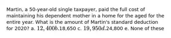 Martin, a 50-year-old single taxpayer, paid the full cost of maintaining his dependent mother in a home for the aged for the entire year. What is the amount of Martin's standard deduction for 2020? a. 12,400 b.18,650 c. 19,950 d.24,800 e. None of these