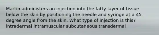 Martin administers an injection into the fatty layer of tissue below the skin by positioning the needle and syringe at a 45-degree angle from the skin. What type of injection is this? intradermal intramuscular subcutaneous transdermal