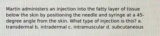 Martin administers an injection into the fatty layer of tissue below the skin by positioning the needle and syringe at a 45-degree angle from the skin. What type of injection is this? a. transdermal b. intradermal c. intramuscular d. subcutaneous