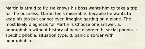 Martin is afraid to fly. He knows his boss wants him to take a trip for the business. Martin feels miserable, because he wants to keep his job but cannot even imagine getting on a plane. The most likely diagnosis for Martin is Choose one answer. a. agoraphobia without history of panic disorder. b. social phobia. c. specific phobia, situation type. d. panic disorder with agoraphobia.