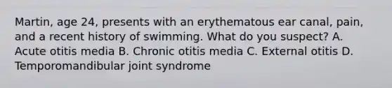 Martin, age 24, presents with an erythematous ear canal, pain, and a recent history of swimming. What do you suspect? A. Acute otitis media B. Chronic otitis media C. External otitis D. Temporomandibular joint syndrome