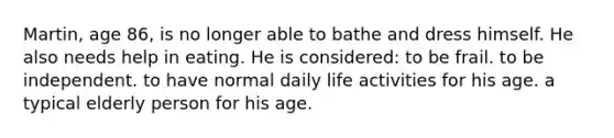 Martin, age 86, is no longer able to bathe and dress himself. He also needs help in eating. He is considered: to be frail. to be independent. to have normal daily life activities for his age. a typical elderly person for his age.