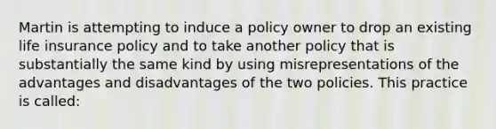 Martin is attempting to induce a policy owner to drop an existing life insurance policy and to take another policy that is substantially the same kind by using misrepresentations of the advantages and disadvantages of the two policies. This practice is called: