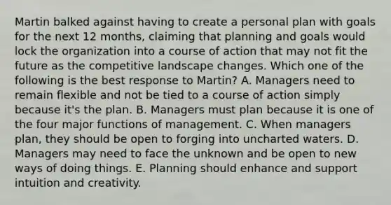 Martin balked against having to create a personal plan with goals for the next 12​ months, claiming that planning and goals would lock the organization into a course of action that may not fit the future as the competitive landscape changes. Which one of the following is the best response to​ Martin? A. Managers need to remain flexible and not be tied to a course of action simply because​ it's the plan. B. Managers must plan because it is one of the four major functions of management. C. When managers​ plan, they should be open to forging into uncharted waters. D. Managers may need to face the unknown and be open to new ways of doing things. E. Planning should enhance and support intuition and creativity.