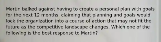 Martin balked against having to create a personal plan with goals for the next 12​ months, claiming that planning and goals would lock the organization into a course of action that may not fit the future as the competitive landscape changes. Which one of the following is the best response to​ Martin?