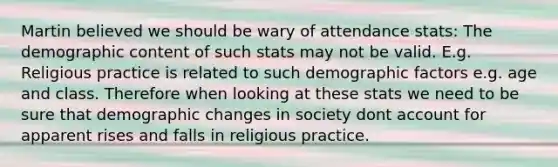 Martin believed we should be wary of attendance stats: The demographic content of such stats may not be valid. E.g. Religious practice is related to such demographic factors e.g. age and class. Therefore when looking at these stats we need to be sure that demographic changes in society dont account for apparent rises and falls in religious practice.