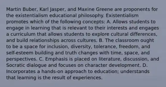 Martin Buber, Karl Jasper, and Maxine Greene are proponents for the existentialism educational philosophy. Existentialism promotes which of the following concepts: A. Allows students to engage in learning that is relevant to their interests and engages a curriculum that allows students to explore cultural differences, and build relationships across cultures. B. The classroom ought to be a space for inclusion, diversity, tolerance, freedom, and self-esteem building and truth changes with time, space, and perspectives. C. Emphasis is placed on literature, discussion, and Socratic dialogue and focuses on character development. D. Incorporates a hands-on approach to education; understands that learning is the result of experiences.