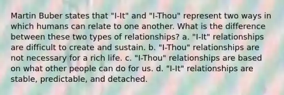 Martin Buber states that "I-It" and "I-Thou" represent two ways in which humans can relate to one another. What is the difference between these two types of relationships? a. "I-It" relationships are difficult to create and sustain. b. "I-Thou" relationships are not necessary for a rich life. c. "I-Thou" relationships are based on what other people can do for us. d. "I-It" relationships are stable, predictable, and detached.