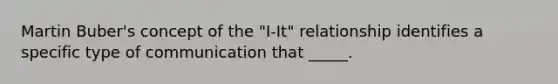 Martin Buber's concept of the "I-It" relationship identifies a specific type of communication that _____.