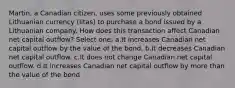 Martin, a Canadian citizen, uses some previously obtained Lithuanian currency (litas) to purchase a bond issued by a Lithuanian company. How does this transaction affect Canadian net capital outflow? Select one: a.It increases Canadian net capital outflow by the value of the bond. b.It decreases Canadian net capital outflow. c.It does not change Canadian net capital outflow. d.It increases Canadian net capital outflow by more than the value of the bond