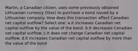 Martin, a Canadian citizen, uses some previously obtained Lithuanian currency (litas) to purchase a bond issued by a Lithuanian company. How does this transaction affect Canadian net capital outflow? Select one: a.It increases Canadian net capital outflow by the value of the bond. b.It decreases Canadian net capital outflow. c.It does not change Canadian net capital outflow. d.It increases Canadian net capital outflow by more than the value of the bond