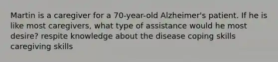 Martin is a caregiver for a 70-year-old Alzheimer's patient. If he is like most caregivers, what type of assistance would he most desire? respite knowledge about the disease coping skills caregiving skills