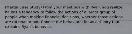 (Martin Case Study) From your meetings with Ryan, you realize he has a tendency to follow the actions of a larger group of people when making financial decisions, whether those actions are rational or not. Choose the behavioral finance theory that explains Ryan's behavior.