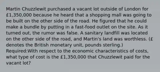 Martin Chuzzlewit purchased a vacant lot outside of London for £1,350,000 because he heard that a shopping mall was going to be built on the other side of the road. He figured that he could make a bundle by putting in a fast-food outlet on the site. As it turned out, the rumor was false. A sanitary landfill was located on the other side of the road, and Martin's land was worthless. (£ denotes the British monetary unit, pounds sterling.) Required:With respect to the economic characteristics of costs, what type of cost is the £1,350,000 that Chuzzlewit paid for the vacant lot?