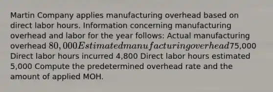 Martin Company applies manufacturing overhead based on direct labor hours. Information concerning manufacturing overhead and labor for the year follows: Actual manufacturing overhead 80,000 Estimated manufacturing overhead75,000 Direct labor hours incurred 4,800 Direct labor hours estimated 5,000 Compute the predetermined overhead rate and the amount of applied MOH.