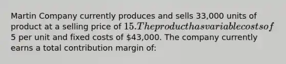 Martin Company currently produces and sells 33,000 units of product at a selling price of 15. The product has variable costs of5 per unit and fixed costs of 43,000. The company currently earns a total contribution margin of: