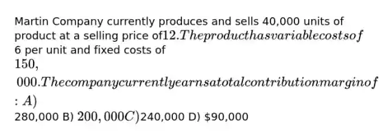 Martin Company currently produces and sells 40,000 units of product at a selling price of12. The product has variable costs of6 per unit and fixed costs of 150,000. The companycurrently earns a total contribution margin of: A)280,000 B) 200,000 C)240,000 D) 90,000