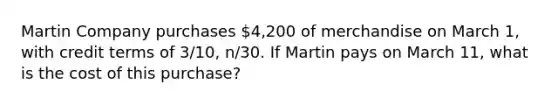 Martin Company purchases 4,200 of merchandise on March 1, with credit terms of 3/10, n/30. If Martin pays on March 11, what is the cost of this purchase?