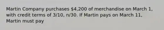 Martin Company purchases 4,200 of merchandise on March 1, with credit terms of 3/10, n/30. If Martin pays on March 11, Martin must pay