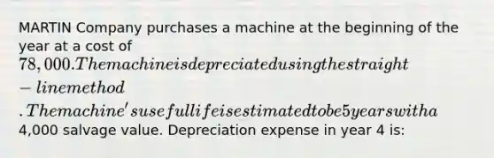 MARTIN Company purchases a machine at the beginning of the year at a cost of 78,000. The machine is depreciated using the straight-line method. The machine's useful life is estimated to be 5 years with a4,000 salvage value. Depreciation expense in year 4 is: