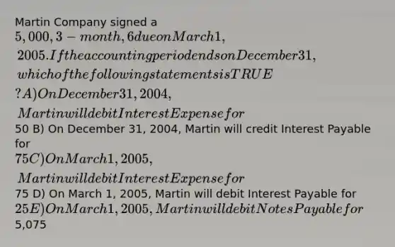 Martin Company signed a 5,000, 3-month, 6% note payable, on December 1, 2004, with the principle plus interest due on March 1, 2005. If the accounting period ends on December 31, which of the following statements is TRUE? A) On December 31, 2004, Martin will debit Interest Expense for50 B) On December 31, 2004, Martin will credit Interest Payable for 75 C) On March 1, 2005, Martin will debit Interest Expense for75 D) On March 1, 2005, Martin will debit Interest Payable for 25 E) On March 1, 2005, Martin will debit Notes Payable for5,075