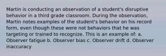 Martin is conducting an observation of a student's disruptive behavior in a third grade classroom. During the observation, Martin notes examples of the student's behavior on his record form, even though these were not behaviors that he was targeting or trained to recognize. This is an example of: a. Observer fatigue b. Observer bias c. Observer drift d. Observer inaccuracy