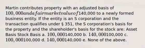 Martin contributes property with an adjusted basis of 100,000 and a fair market value of140,000 to a newly formed business entity. If the entity is an S corporation and the transaction qualifies under § 351, the S corporation's basis for the property and the shareholder's basis for the stock are: Asset Basis Stock Basis a. 100,000140,000 b. 140,000100,000 c. 100,000100,000 d. 140,000140,000 e. None of the above.