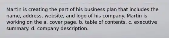 Martin is creating the part of his business plan that includes the name, address, website, and logo of his company. Martin is working on the a. cover page. b. table of contents. c. executive summary. d. company description.