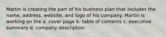 Martin is creating the part of his business plan that includes the name, address, website, and logo of his company. Martin is working on the a. cover page b. table of contents c. executive summary d. company description