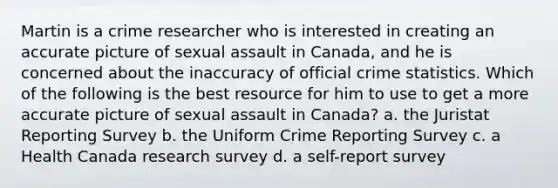 Martin is a crime researcher who is interested in creating an accurate picture of sexual assault in Canada, and he is concerned about the inaccuracy of official crime statistics. Which of the following is the best resource for him to use to get a more accurate picture of sexual assault in Canada? a. the Juristat Reporting Survey b. the Uniform Crime Reporting Survey c. a Health Canada research survey d. a self-report survey