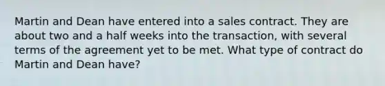 Martin and Dean have entered into a sales contract. They are about two and a half weeks into the transaction, with several terms of the agreement yet to be met. What type of contract do Martin and Dean have?