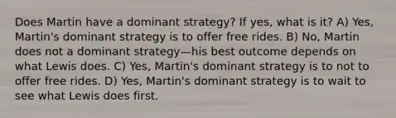 Does Martin have a dominant strategy? If yes, what is it? A) Yes, Martin's dominant strategy is to offer free rides. B) No, Martin does not a dominant strategy—his best outcome depends on what Lewis does. C) Yes, Martin's dominant strategy is to not to offer free rides. D) Yes, Martin's dominant strategy is to wait to see what Lewis does first.