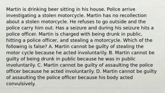 Martin is drinking beer sitting in his house. Police arrive investigating a stolen motorcycle. Martin has no recollection about a stolen motorcycle. He refuses to go outside and the police carry him out. Has a seizure and during his seizure hits a police officer. Martin is charged with being drunk in public, hitting a police officer, and stealing a motorcycle. Which of the following is false? A. Martin cannot be guilty of stealing the motor cycle because he acted involuntarily. B. Martin cannot be guilty of being drunk in public because he was in public involuntarily. C. Martin cannot be guilty of assaulting the police officer because he acted involuntarily. D. Martin cannot be guilty of assaulting the police officer because his body acted convulsively.