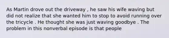 As Martin drove out the driveway , he saw his wife waving but did not realize that she wanted him to stop to avoid running over the tricycle . He thought she was just waving goodbye . The problem in this nonverbal episode is that people