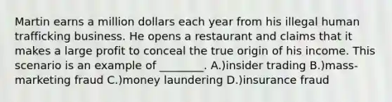 Martin earns a million dollars each year from his illegal human trafficking business. He opens a restaurant and claims that it makes a large profit to conceal the true origin of his income. This scenario is an example of ________. A.)insider trading B.)mass-marketing fraud C.)money laundering D.)insurance fraud