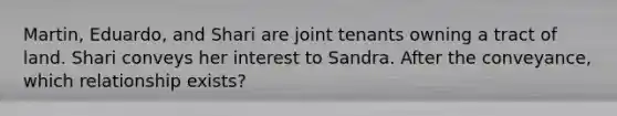 Martin, Eduardo, and Shari are joint tenants owning a tract of land. Shari conveys her interest to Sandra. After the conveyance, which relationship exists?