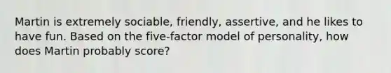 Martin is extremely sociable, friendly, assertive, and he likes to have fun. Based on the five-factor model of personality, how does Martin probably score?