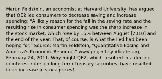 Martin​ Feldstein, an economist at Harvard​ University, has argued that QE2 led consumers to decrease saving and increase​ spending: ​"A likely reason for the fall in the saving rate and the resulting rise in consumer spending was the sharp increase in the stock​ market, which rose by​ 15% between August​ [2010] and the end of the year.​ That, of​ course, is what the Fed had been hoping​ for." ​Source: Martin​ Feldstein, "Quantitative Easing and​ America's Economic​ Rebound," www.project-syndicate.org, February​ 24, 2011. Why might​ QE2, which resulted in a decline in interest rates on​ long-term Treasury​ securities, have resulted in an increase in stock​ prices?