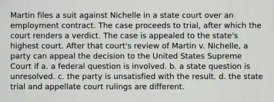 Martin files a suit against Nichelle in a state court over an employment contract. The case proceeds to trial, after which the court renders a verdict. The case is appealed to the state's highest court. After that court's review of Martin v. Nichelle, a party can appeal the decision to the United States Supreme Court if a. a federal question is involved. b. a state question is unresolved. c. the party is unsatisfied with the result. d. the state trial and appellate court rulings are different.