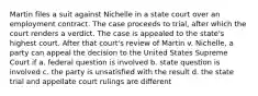 Martin files a suit against Nichelle in a state court over an employment contract. The case proceeds to trial, after which the court renders a verdict. The case is appealed to the state's highest court. After that court's review of Martin v. Nichelle, a party can appeal the decision to the United States Supreme Court if a. federal question is involved b. state question is involved c. the party is unsatisfied with the result d. the state trial and appellate court rulings are different