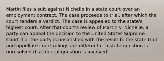 Martin files a suit against Nichelle in a state court over an employment contract. The case proceeds to trial, after which the court renders a verdict. The case is appealed to the state's highest court. After that court's review of Martin v. Nichelle, a party can appeal the decision to the United States Supreme Court if a. the party is unsatisfied with the result b. the state trail and appellate court rulings are different c. a state question is unresolved d. a federal question is involved